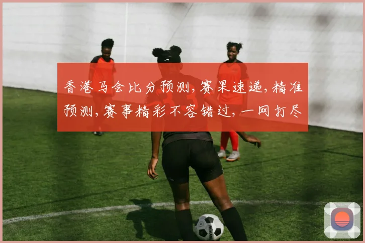 香港马会比分预测,赛果速递,精准预测,赛事精彩不容错过,一网打尽