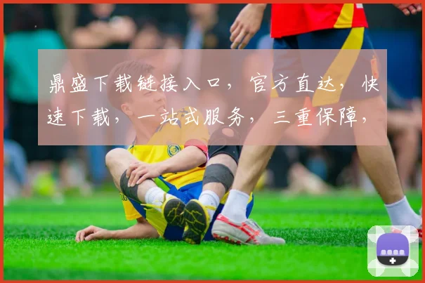 鼎盛下载链接入口，官方直达，快速下载，一站式服务，三重保障，轻松获取，不容错过，立即体验