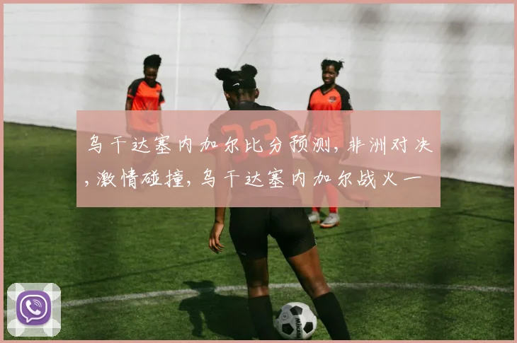 乌干达塞内加尔比分预测,非洲对决,激情碰撞,乌干达塞内加尔战火一触即发,悬念重重