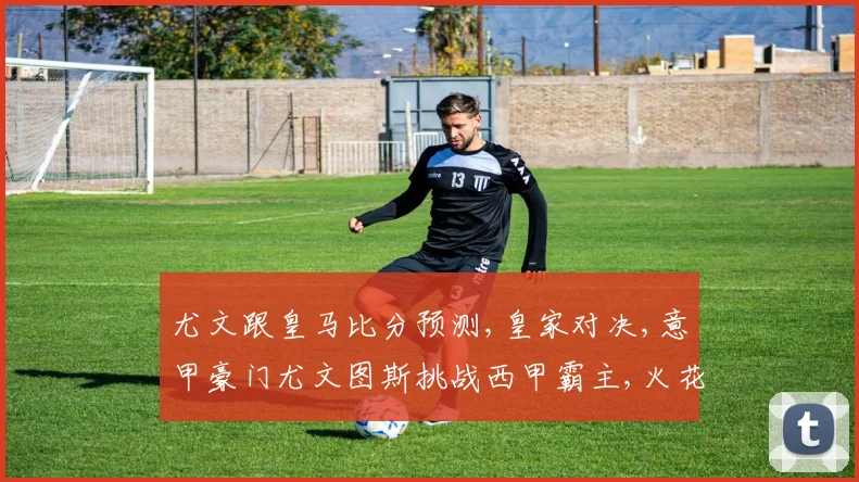 尤文跟皇马比分预测,皇家对决,意甲豪门尤文图斯挑战西甲霸主,火花四溅