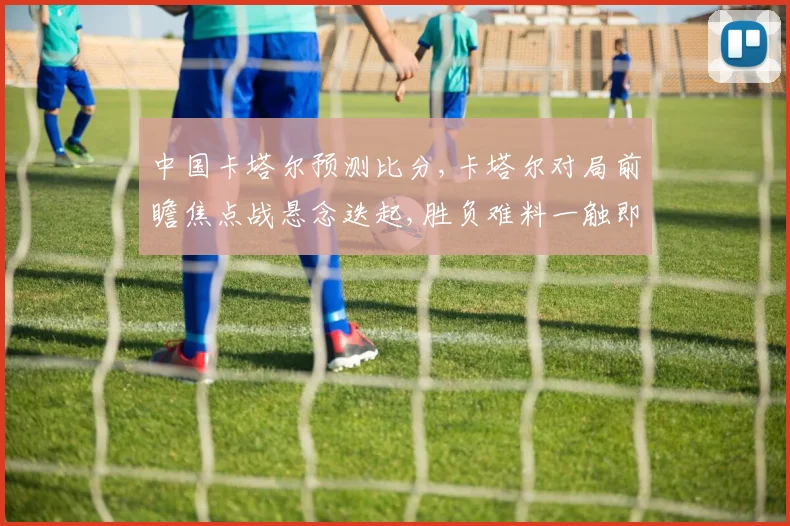 中国卡塔尔预测比分,卡塔尔对局前瞻焦点战悬念迭起,胜负难料一触即发