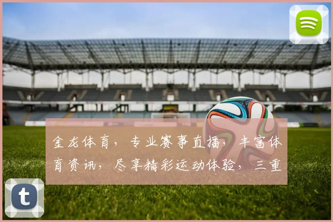 金龙体育，专业赛事直播，丰富体育资讯，尽享精彩运动体验，三重福利等你来
