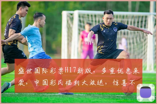 盛世国际彩票H17新版，多重优惠来袭，中国彩民福利大放送，惊喜不断，不容错过
